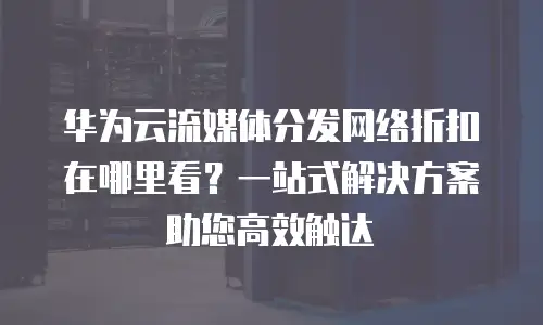 华为云流媒体分发网络折扣在哪里看？一站式解决方案助您高效触达