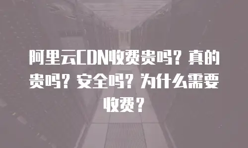 阿里云CDN收费贵吗？真的贵吗？安全吗？为什么需要收费？