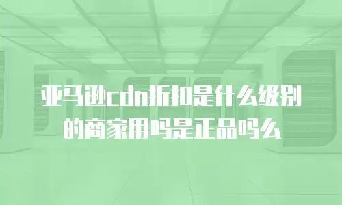 亚马逊cdn折扣是什么级别的商家用吗是正品吗么