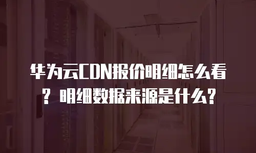 华为云CDN报价明细怎么看? 明细数据来源是什么?