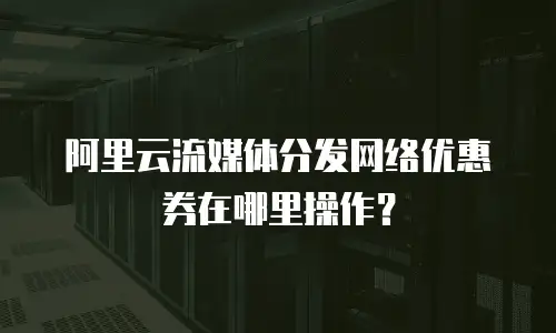 阿里云流媒体分发网络优惠券在哪里操作？