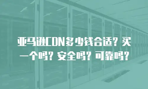 亚马逊CDN多少钱合适？买一个吗？安全吗？可靠吗？