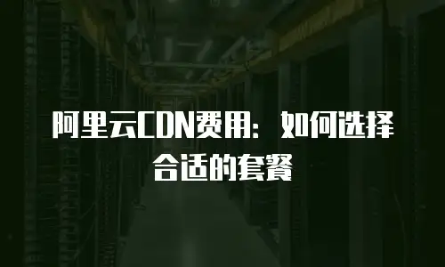 阿里云CDN费用：如何选择合适的套餐