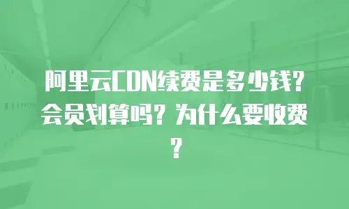 阿里云CDN续费是多少钱？会员划算吗？为什么要收费？