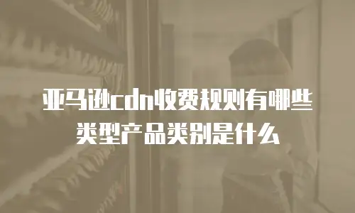 亚马逊cdn收费规则有哪些类型产品类别是什么