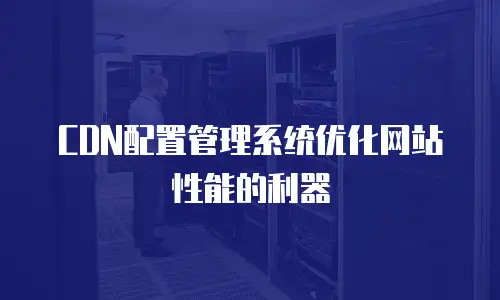  CDN配置管理系统优化网站性能的利器