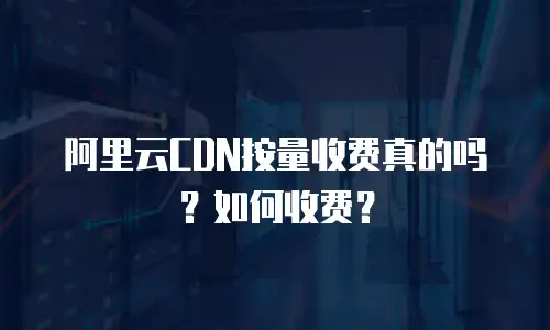 阿里云CDN按量收费真的吗？如何收费？