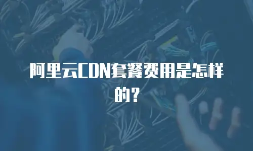 阿里云CDN套餐费用是怎样的？