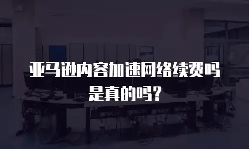 亚马逊内容加速网络续费吗是真的吗？