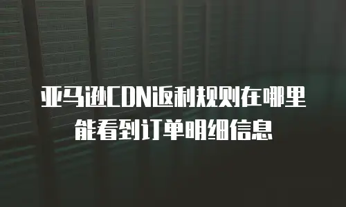 亚马逊CDN返利规则在哪里能看到订单明细信息
