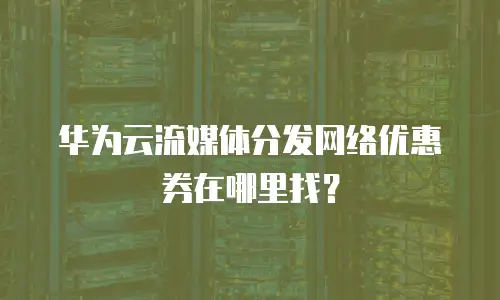 华为云流媒体分发网络优惠券在哪里找？