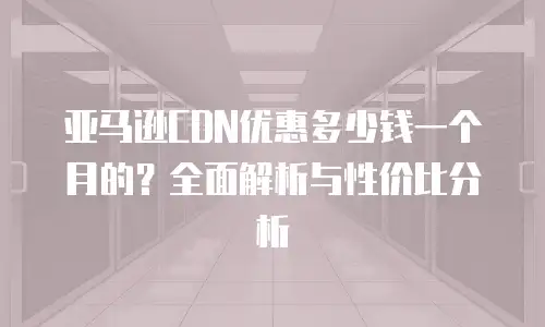 亚马逊CDN优惠多少钱一个月的？全面解析与性价比分析