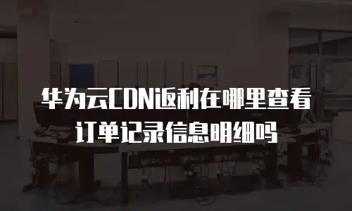 华为云CDN返利在哪里查看订单记录信息明细吗