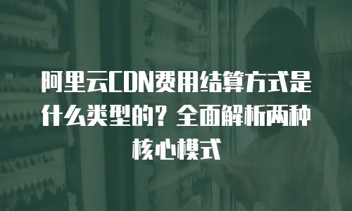 阿里云CDN费用结算方式是什么类型的？全面解析两种核心模式