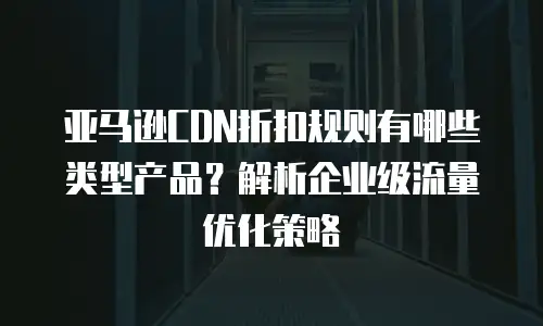 亚马逊CDN折扣规则有哪些类型产品？解析企业级流量优化策略