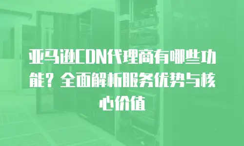 亚马逊CDN代理商有哪些功能？全面解析服务优势与核心价值