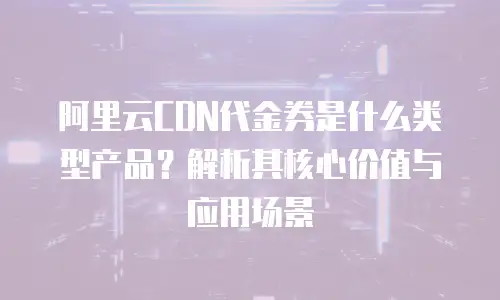 阿里云CDN代金券是什么类型产品？解析其核心价值与应用场景