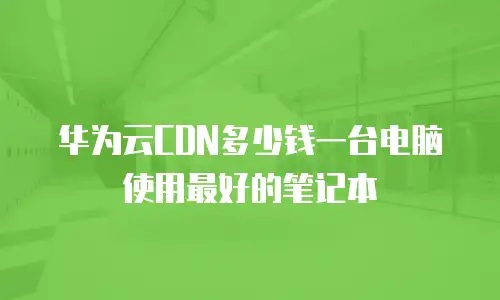 华为云CDN多少钱一台电脑使用最好的笔记本