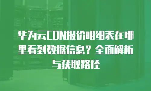 华为云CDN报价明细表在哪里看到数据信息？全面解析与获取路径