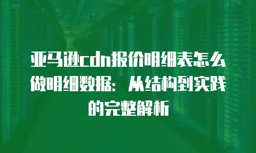亚马逊cdn报价明细表怎么做明细数据：从结构到实践的完整解析