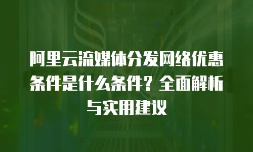 阿里云流媒体分发网络优惠条件是什么条件？全面解析与实用建议