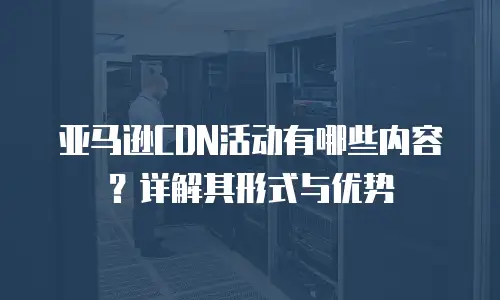 亚马逊CDN活动有哪些内容？详解其形式与优势
