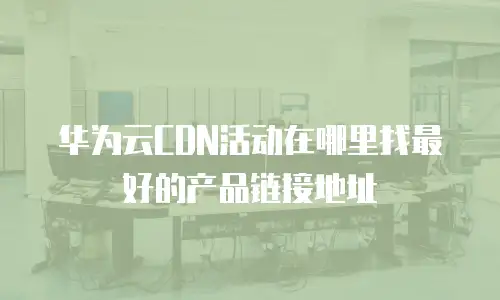 华为云CDN活动在哪里找最好的产品链接地址