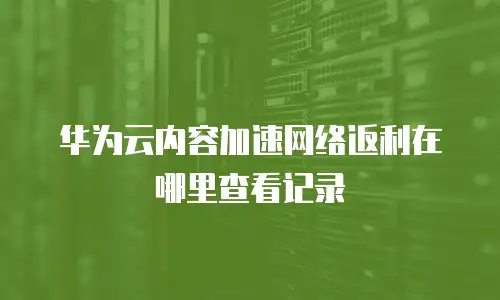 华为云内容加速网络返利在哪里查看记录
