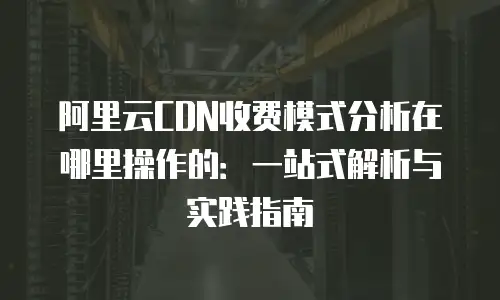 阿里云CDN收费模式分析在哪里操作的：一站式解析与实践指南