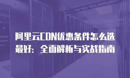 阿里云CDN优惠条件怎么选最好：全面解析与实战指南