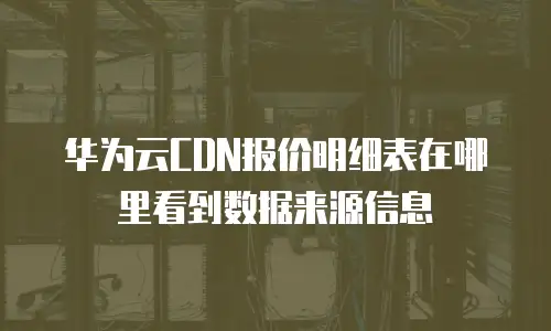 华为云CDN报价明细表在哪里看到数据来源信息
