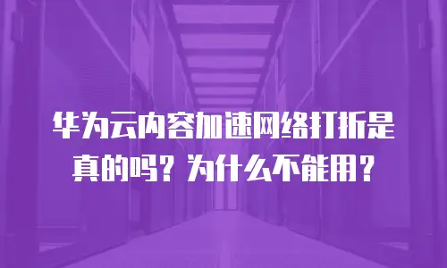 华为云内容加速网络打折是真的吗？为什么不能用？