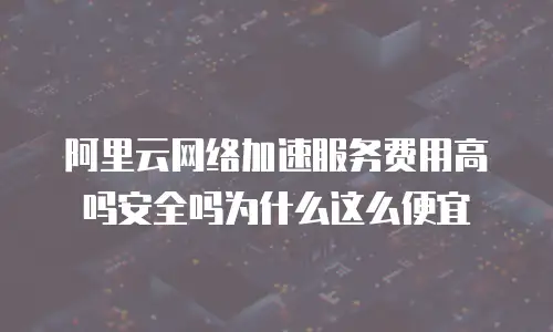 阿里云网络加速服务费用高吗安全吗为什么这么便宜