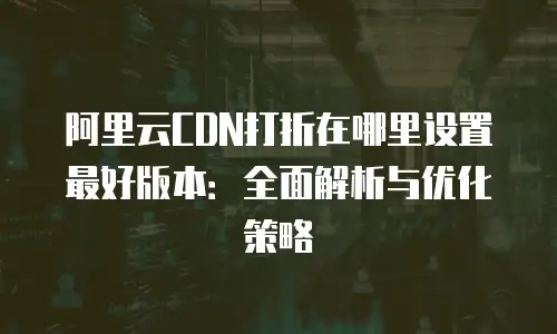 阿里云CDN打折在哪里设置最好版本：全面解析与优化策略