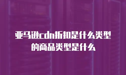 亚马逊cdn折扣是什么类型的商品类型是什么