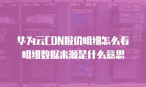 华为云CDN报价明细怎么看明细数据来源是什么意思