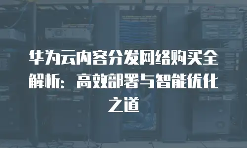 华为云内容分发网络购买全解析：高效部署与智能优化之道
