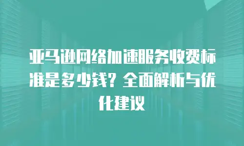 亚马逊网络加速服务收费标准是多少钱？全面解析与优化建议