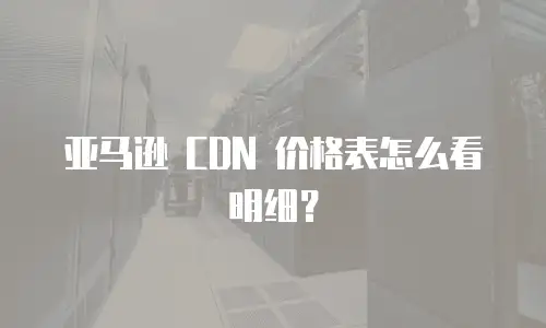 亚马逊 CDN 价格表怎么看明细？