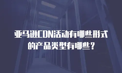 亚马逊CDN活动有哪些形式的产品类型有哪些？