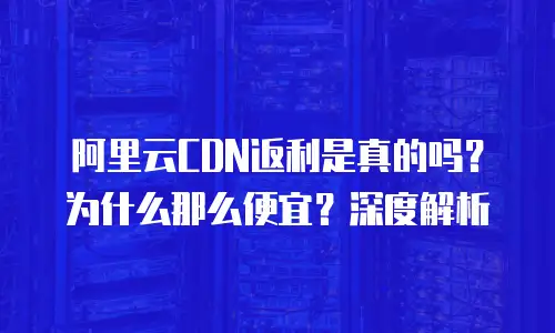 阿里云CDN返利是真的吗？为什么那么便宜？深度解析