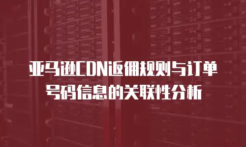 亚马逊CDN返佣规则与订单号码信息的关联性分析