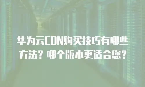 华为云CDN购买技巧有哪些方法？哪个版本更适合您？