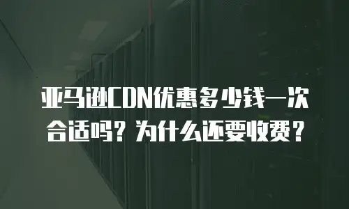 亚马逊CDN优惠多少钱一次合适吗？为什么还要收费？
