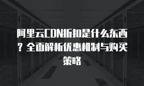 阿里云CDN折扣是什么东西？全面解析优惠机制与购买策略