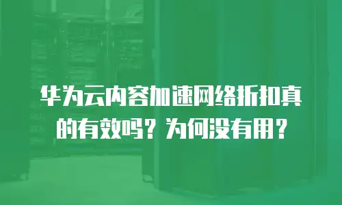 华为云内容加速网络折扣真的有效吗？为何没有用？