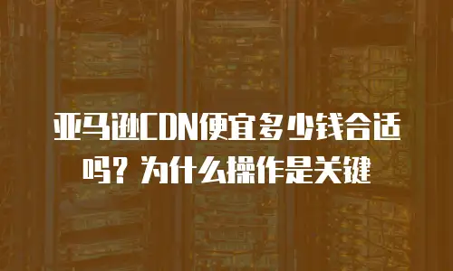 亚马逊CDN便宜多少钱合适吗？为什么操作是关键