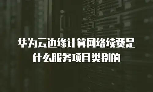 华为云边缘计算网络续费是什么服务项目类别的
