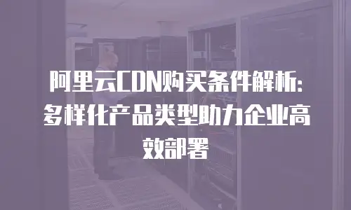 阿里云CDN购买条件解析：多样化产品类型助力企业高效部署