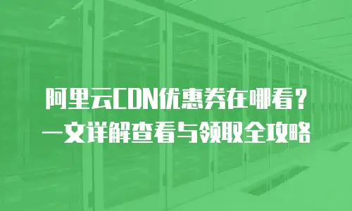阿里云CDN优惠券在哪看？一文详解查看与领取全攻略